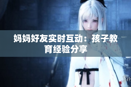 妈妈好友实时互动：孩子教育经验分享