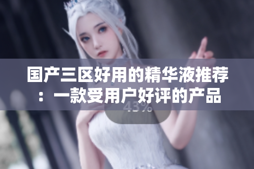 国产三区好用的精华液推荐：一款受用户好评的产品