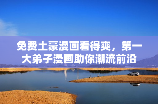 免费土豪漫画看得爽，第一大弟子漫画助你潮流前沿