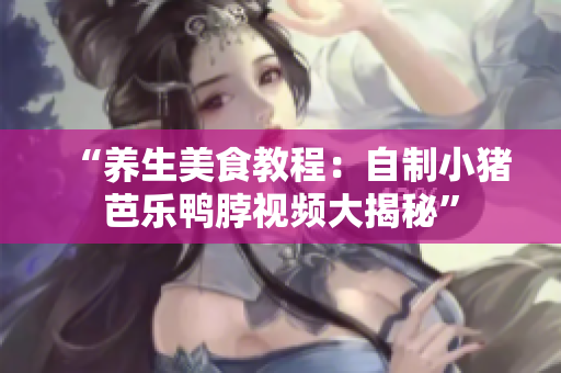 “养生美食教程：自制小猪芭乐鸭脖视频大揭秘”