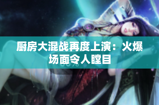 厨房大混战再度上演：火爆场面令人瞠目