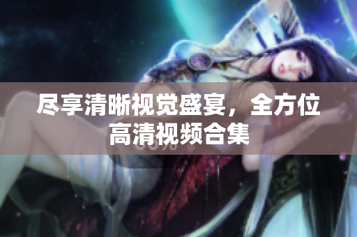 尽享清晰视觉盛宴，全方位高清视频合集
