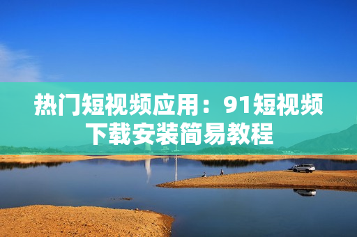 热门短视频应用：9.1短视频下载安装简易教程