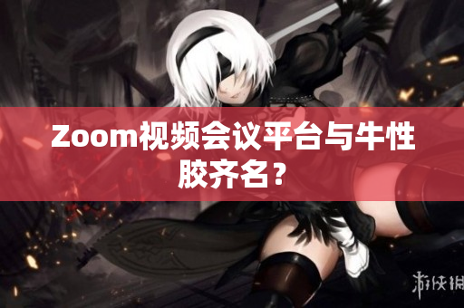 Zoom视频会议平台与牛性胶齐名？