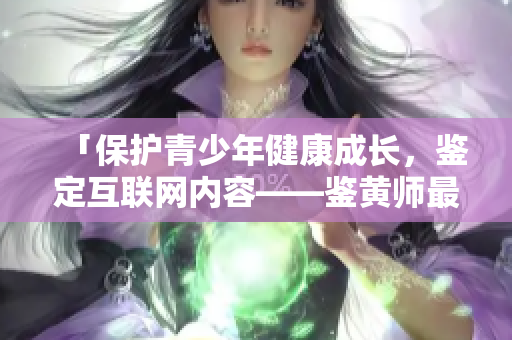 「保护青少年健康成长，鉴定互联网内容——鉴黄师最新版本」
