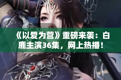 《以爱为营》重磅来袭：白鹿主演36集，网上热播！