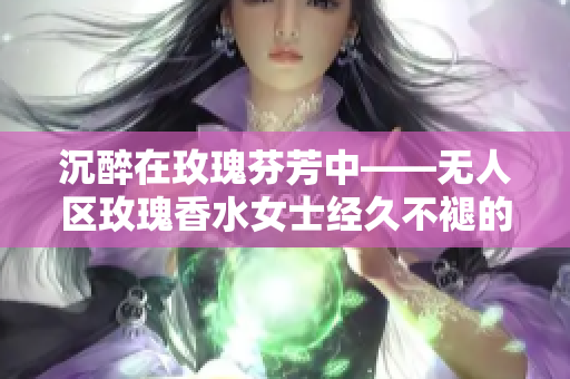 沉醉在玫瑰芬芳中——无人区玫瑰香水女士经久不褪的香气
