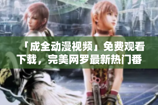 「成全动漫视频」免费观看下载，完美网罗最新热门番剧！