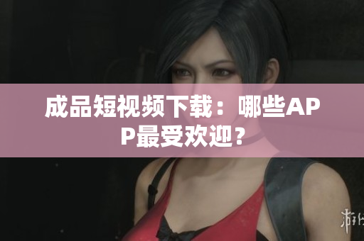 成品短视频下载：哪些APP最受欢迎？
