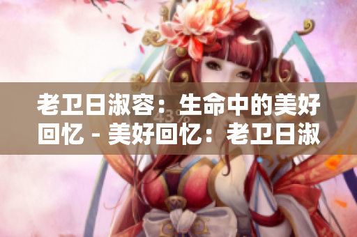 老卫日淑容：生命中的美好回忆 - 美好回忆：老卫日淑容