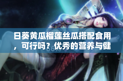 日葵黄瓜榴莲丝瓜搭配食用，可行吗？优秀的营养与健康解读