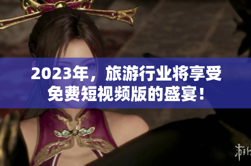 2023年，旅游行业将享受免费短视频版的盛宴！