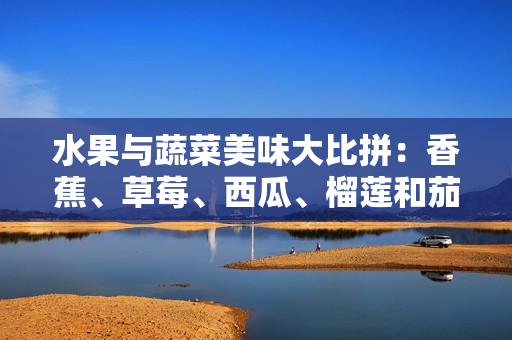 水果与蔬菜美味大比拼：香蕉、草莓、西瓜、榴莲和茄子哪个更加营养？
