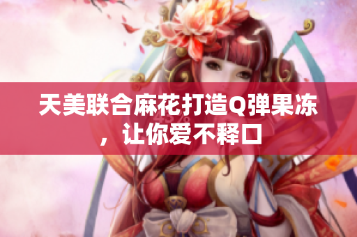 天美联合麻花打造Q弹果冻，让你爱不释口