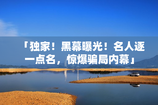 「独家！黑幕曝光！名人逐一点名，惊爆骗局内幕」