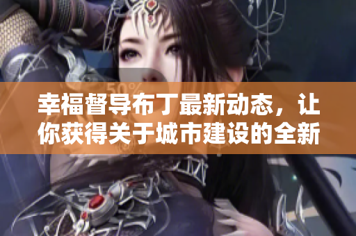 幸福督导布丁最新动态，让你获得关于城市建设的全新视角