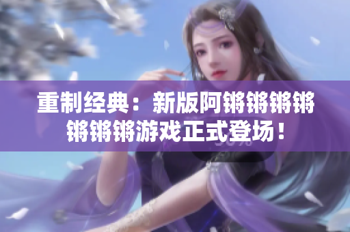 重制经典：新版阿锵锵锵锵锵锵锵游戏正式登场！