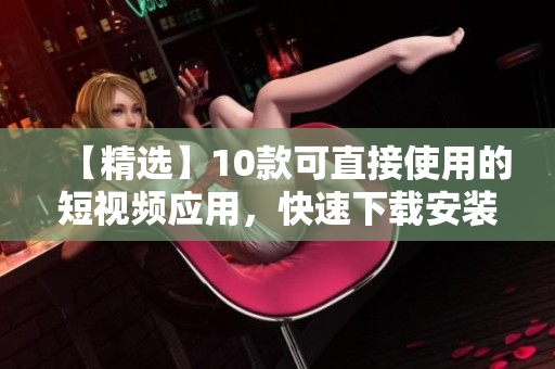 【精选】10款可直接使用的短视频应用，快速下载安装！