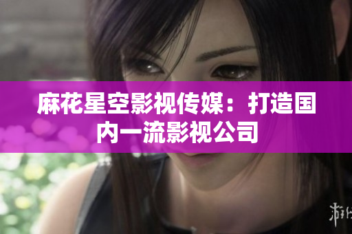 麻花星空影视传媒：打造国内一流影视公司