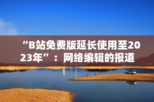 “B站免费版延长使用至2023年”：网络编辑的报道