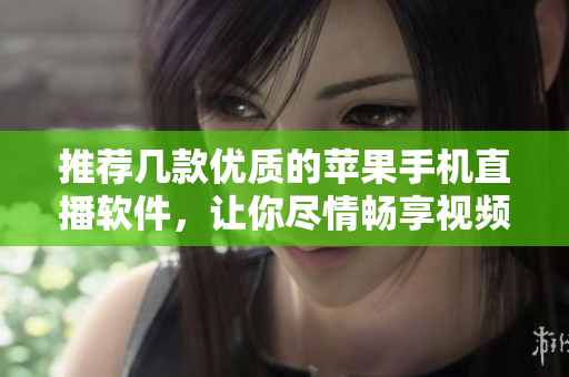 推荐几款优质的苹果手机直播软件，让你尽情畅享视频创作！