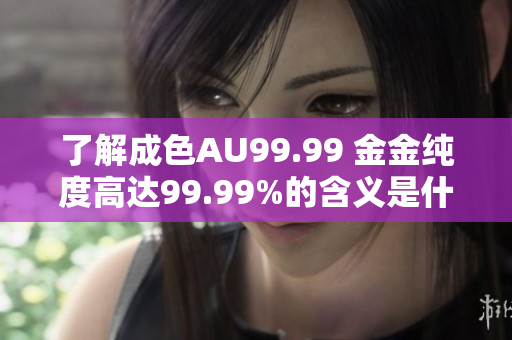 了解成色AU99.99 金金纯度高达99.99%的含义是什么？