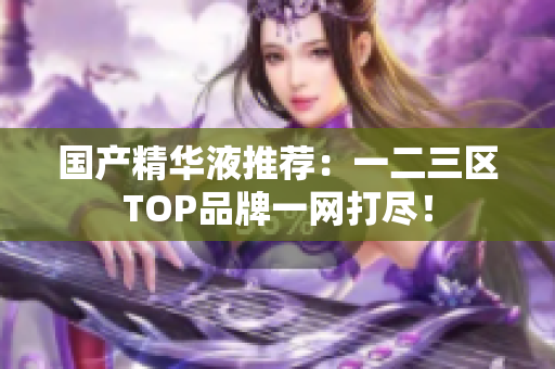 国产精华液推荐：一二三区TOP品牌一网打尽！