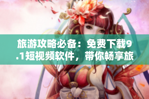 旅游攻略必备：免费下载9.1短视频软件，带你畅享旅行美景