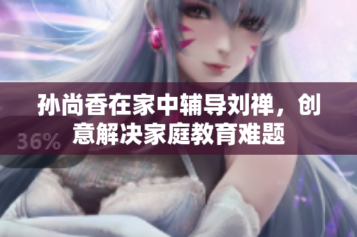 孙尚香在家中辅导刘禅，创意解决家庭教育难题
