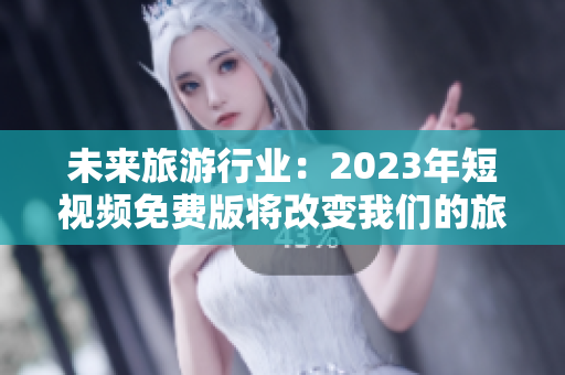 未来旅游行业：2023年短视频免费版将改变我们的旅行方式