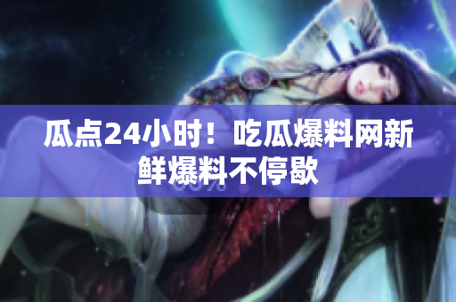 瓜点24小时！吃瓜爆料网新鲜爆料不停歇