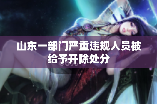 山东一部门严重违规人员被给予开除处分