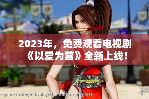 2023年，免费观看电视剧《以爱为营》全新上线！