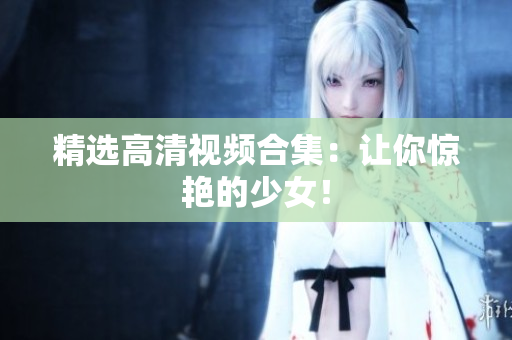 精选高清视频合集：让你惊艳的少女！