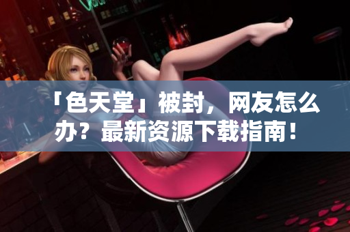 「色天堂」被封，网友怎么办？最新资源下载指南！