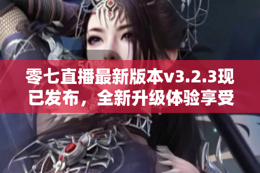零七直播最新版本v3.2.3现已发布，全新升级体验享受不停！