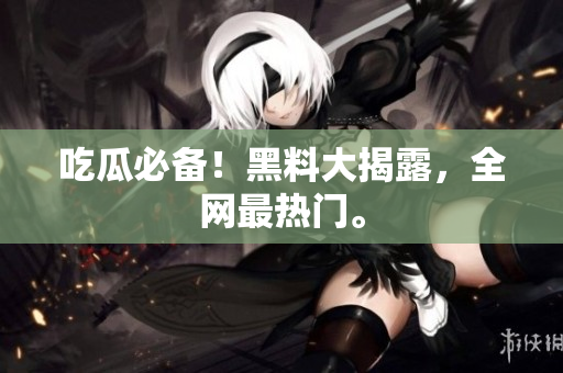 吃瓜必备！黑料大揭露，全网最热门。