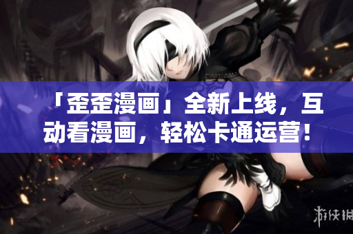 「歪歪漫画」全新上线，互动看漫画，轻松卡通运营！