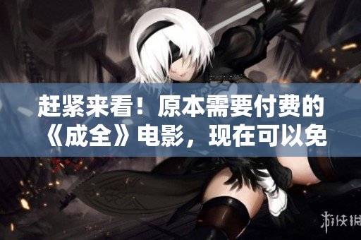 赶紧来看！原本需要付费的《成全》电影，现在可以免费在线观看！