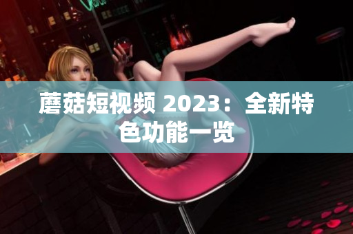 蘑菇短视频 2023：全新特色功能一览