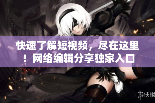 快速了解短视频，尽在这里！网络编辑分享独家入口