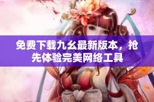 免费下载九幺最新版本，抢先体验完美网络工具