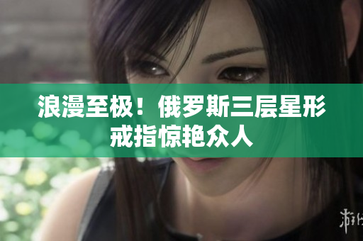 浪漫至极！俄罗斯三层星形戒指惊艳众人