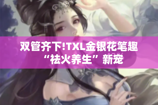 双管齐下!TXL金银花笔趣“祛火养生”新宠