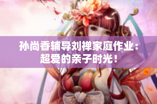 孙尚香辅导刘禅家庭作业：超爱的亲子时光！
