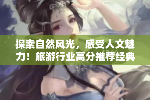 探索自然风光，感受人文魅力！旅游行业高分推荐经典好景点