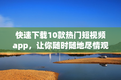 快速下载10款热门短视频app，让你随时随地尽情观看