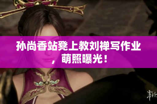 孙尚香站凳上教刘禅写作业，萌照曝光！