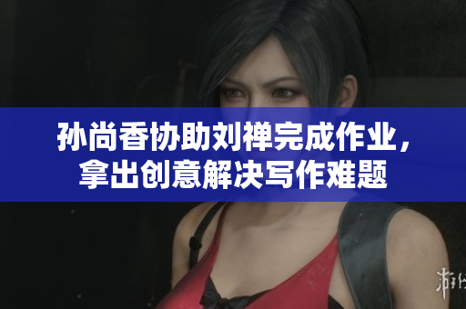 孙尚香协助刘禅完成作业，拿出创意解决写作难题