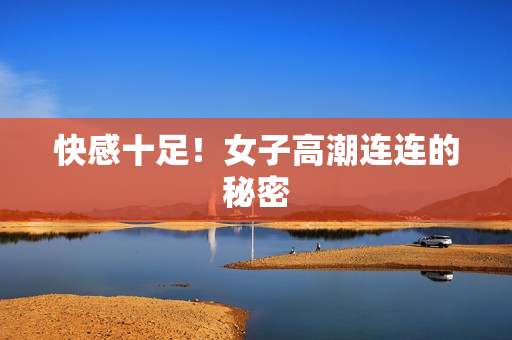 快感十足！女子高潮连连的秘密